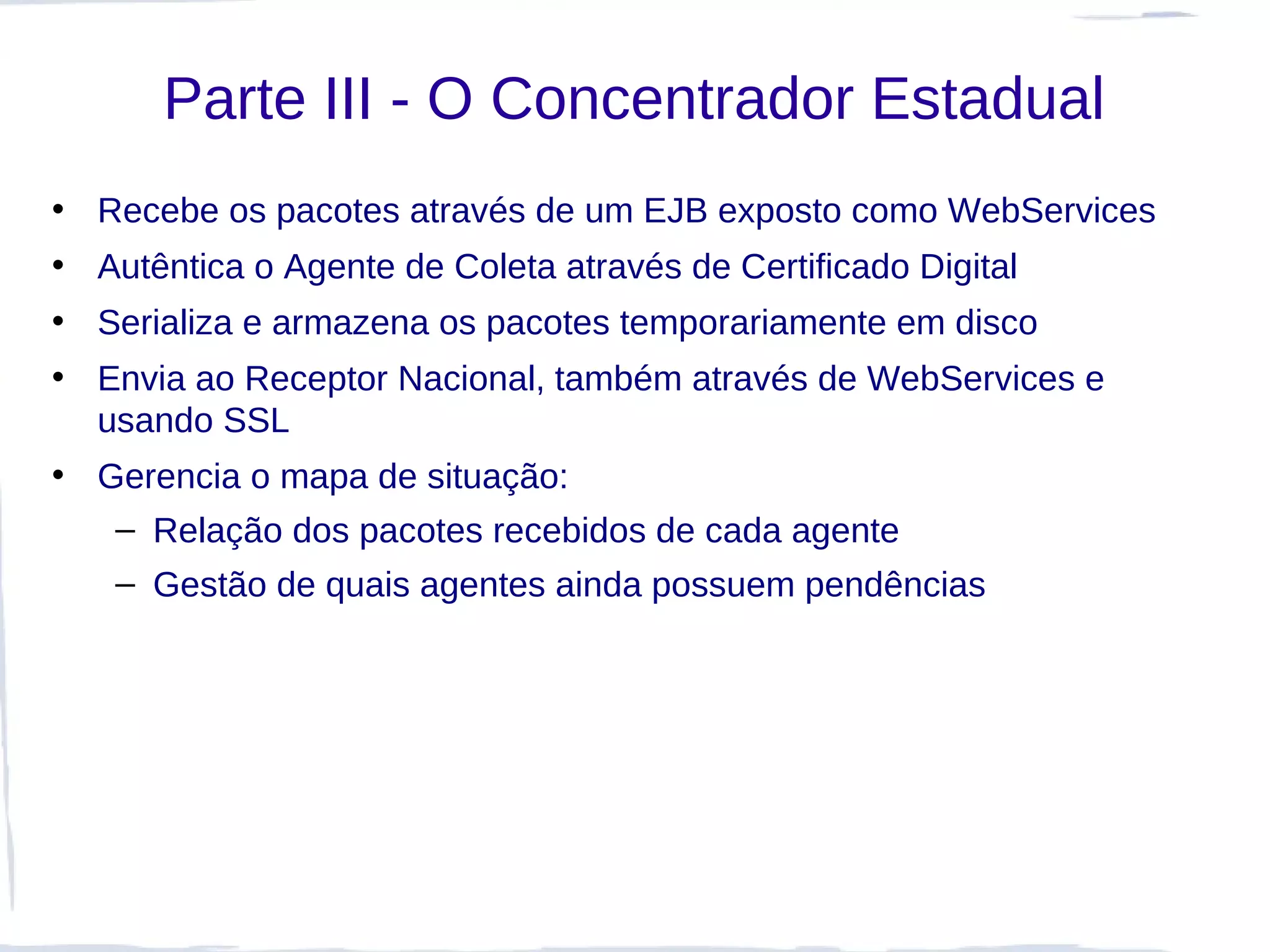 Parte III - O Concentrador Estadual
• Recebe os pacotes através de um EJB exposto como WebServices
• Autêntica o Agente de Coleta através de Certificado Digital
• Serializa e armazena os pacotes temporariamente em disco
• Envia ao Receptor Nacional, também através de WebServices e
  usando SSL
• Gerencia o mapa de situação:
   – Relação dos pacotes recebidos de cada agente
    – Gestão de quais agentes ainda possuem pendências
 