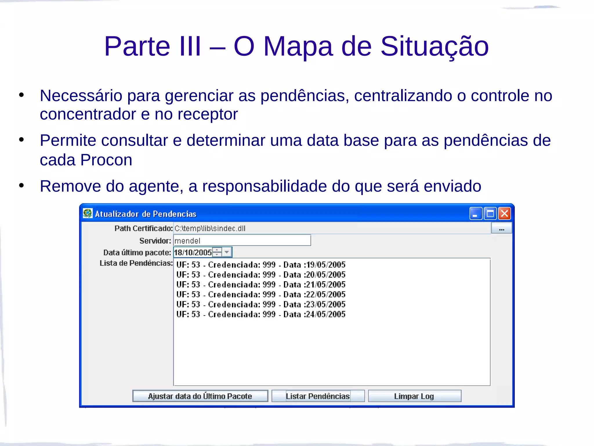 Parte III – O Mapa de Situação
• Necessário para gerenciar as pendências, centralizando o controle no
  concentrador e no receptor
• Permite consultar e determinar uma data base para as pendências de
  cada Procon
• Remove do agente, a responsabilidade do que será enviado
 