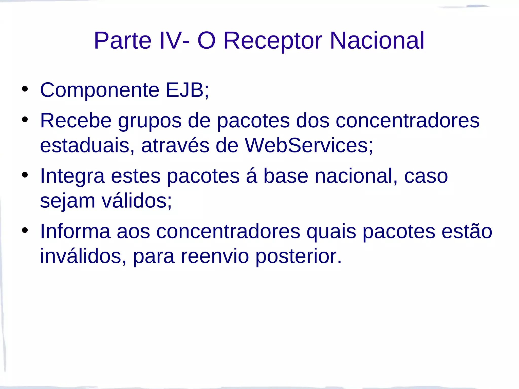Parte IV- O Receptor Nacional
• Componente EJB;
• Recebe grupos de pacotes dos concentradores
  estaduais, através de WebServices;
• Integra estes pacotes á base nacional, caso
  sejam válidos;
• Informa aos concentradores quais pacotes estão
  inválidos, para reenvio posterior.
 