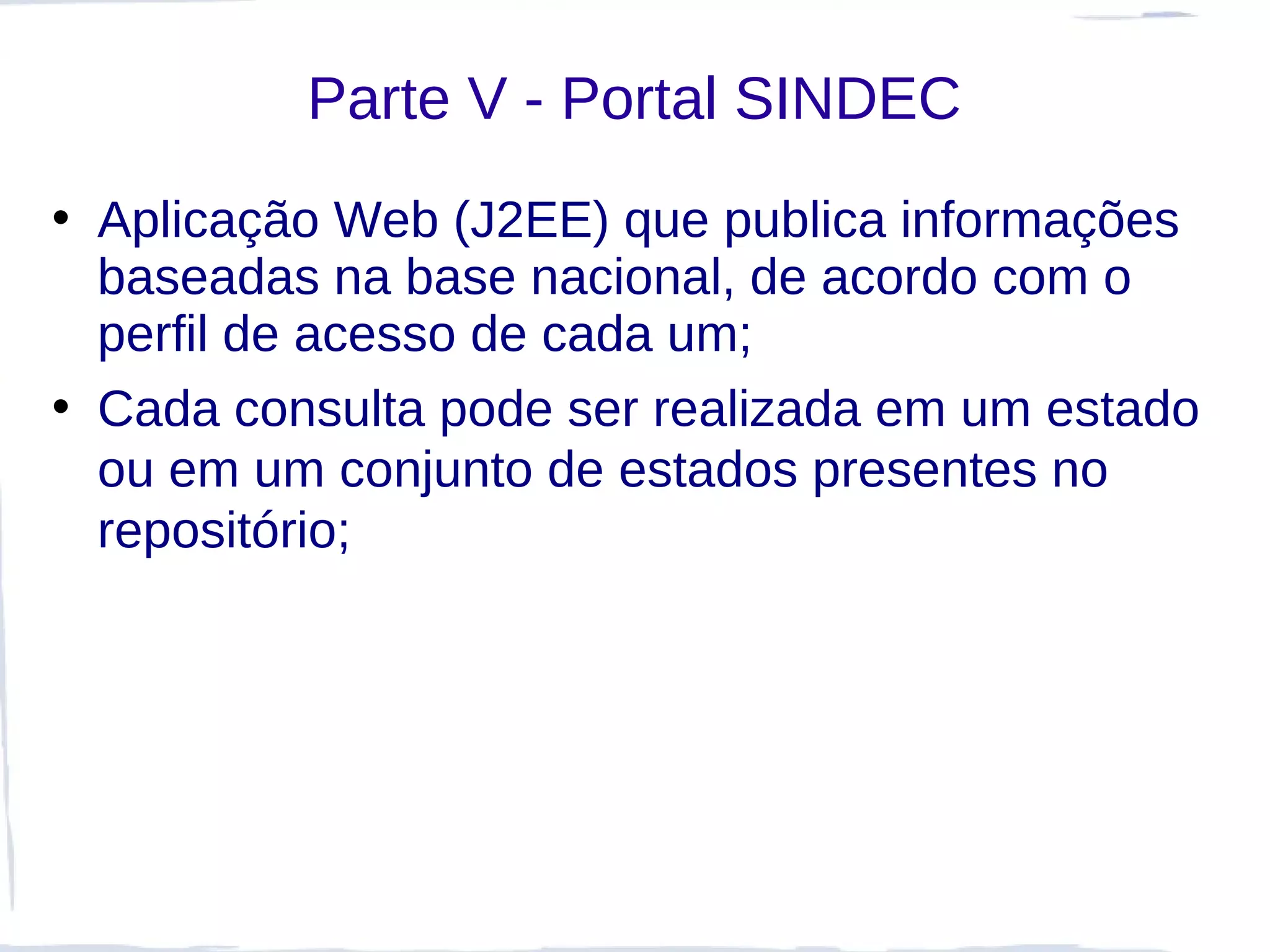 Parte V - Portal SINDEC
• Aplicação Web (J2EE) que publica informações
  baseadas na base nacional, de acordo com o
  perfil de acesso de cada um;
• Cada consulta pode ser realizada em um estado
  ou em um conjunto de estados presentes no
  repositório;
 
