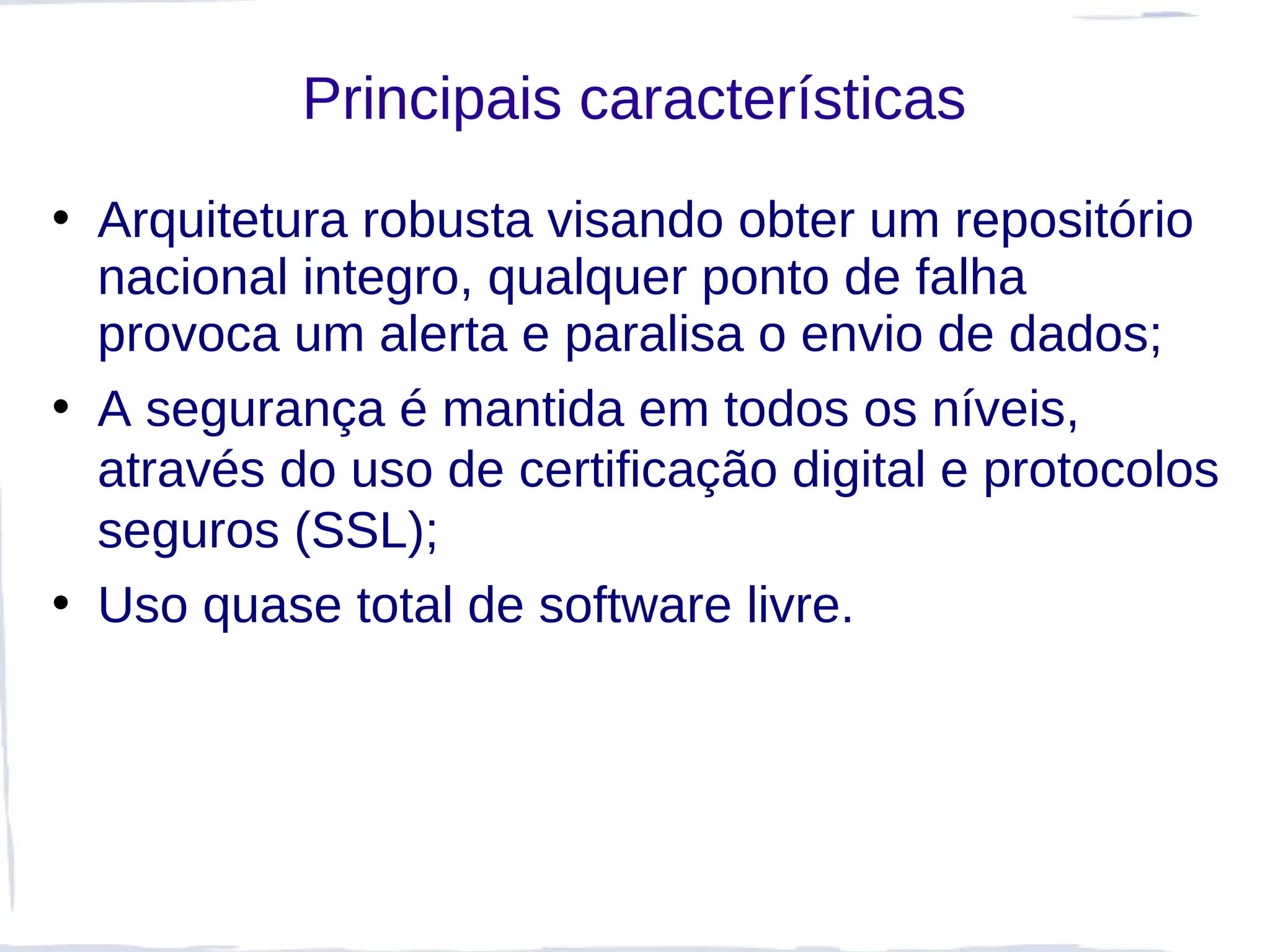Principais características
• Arquitetura robusta visando obter um repositório
  nacional integro, qualquer ponto de falha
  provoca um alerta e paralisa o envio de dados;
• A segurança é mantida em todos os níveis,
  através do uso de certificação digital e protocolos
  seguros (SSL);
• Uso quase total de software livre.
 