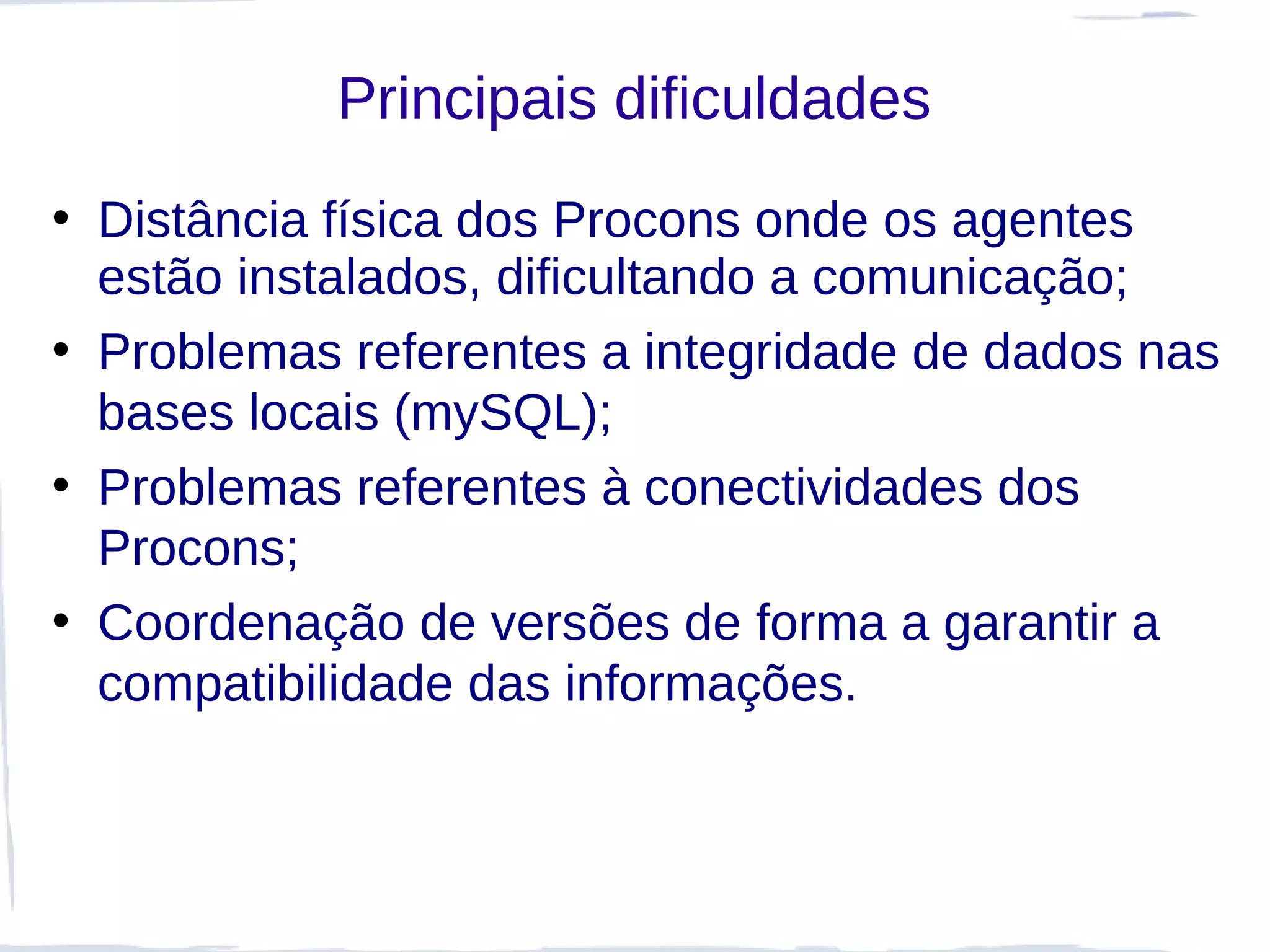Principais dificuldades
• Distância física dos Procons onde os agentes
  estão instalados, dificultando a comunicação;
• Problemas referentes a integridade de dados nas
  bases locais (mySQL);
• Problemas referentes à conectividades dos
  Procons;
• Coordenação de versões de forma a garantir a
  compatibilidade das informações.
 