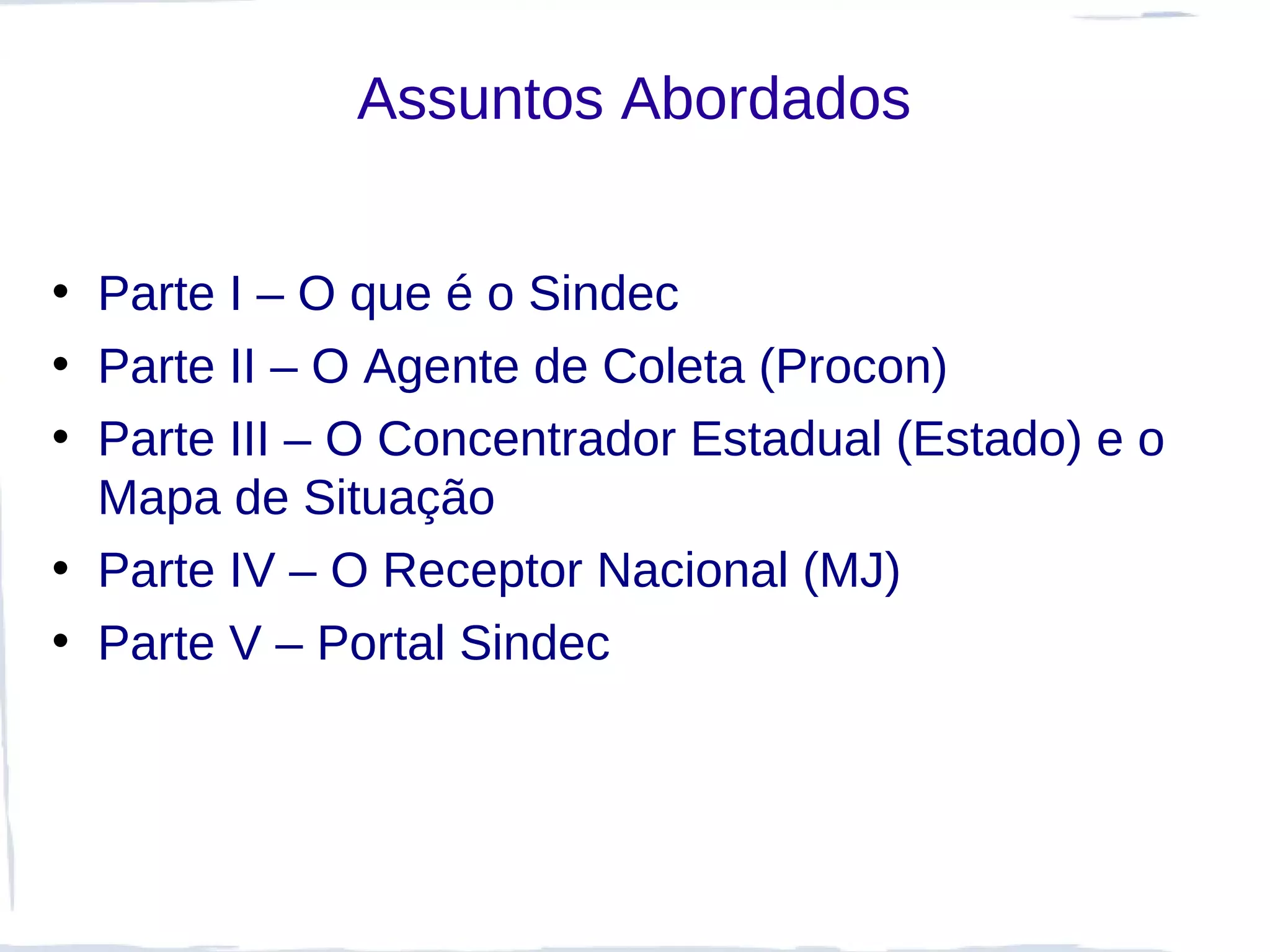 Assuntos Abordados


• Parte I – O que é o Sindec
• Parte II – O Agente de Coleta (Procon)
• Parte III – O Concentrador Estadual (Estado) e o
  Mapa de Situação
• Parte IV – O Receptor Nacional (MJ)
• Parte V – Portal Sindec
 