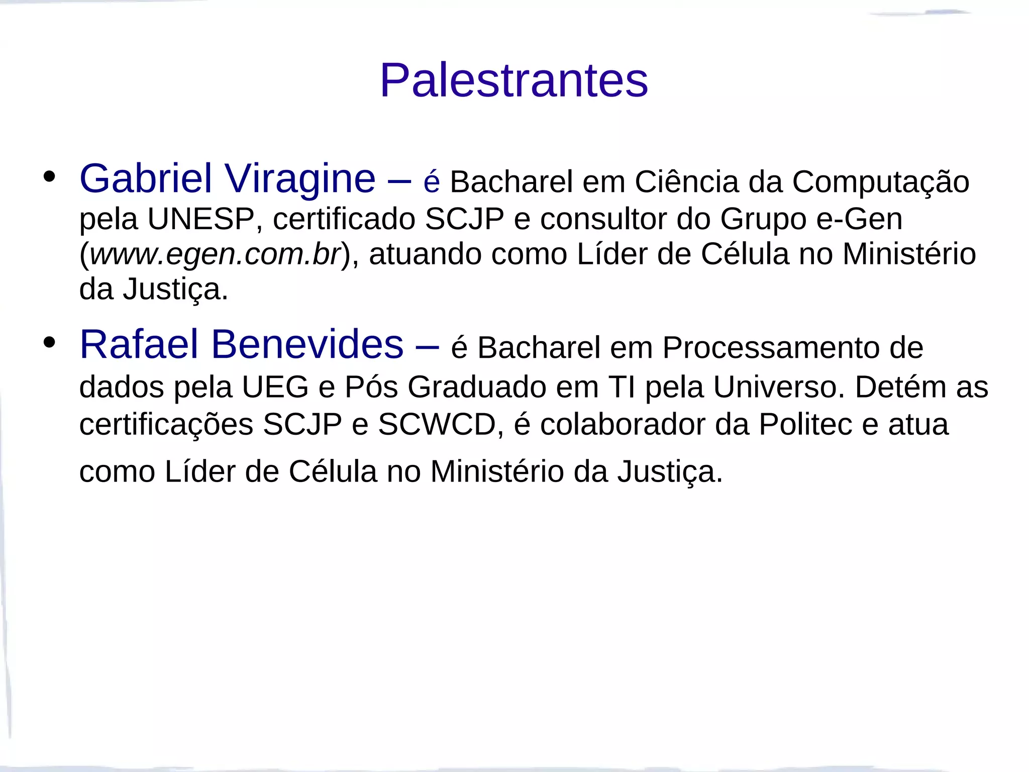 Palestrantes
• Gabriel Viragine – é Bacharel em Ciência da Computação
  pela UNESP, certificado SCJP e consultor do Grupo e-Gen
  (www.egen.com.br), atuando como Líder de Célula no Ministério
  da Justiça.
• Rafael Benevides – é Bacharel em Processamento de
  dados pela UEG e Pós Graduado em TI pela Universo. Detém as
  certificações SCJP e SCWCD, é colaborador da Politec e atua
  como Líder de Célula no Ministério da Justiça.
 