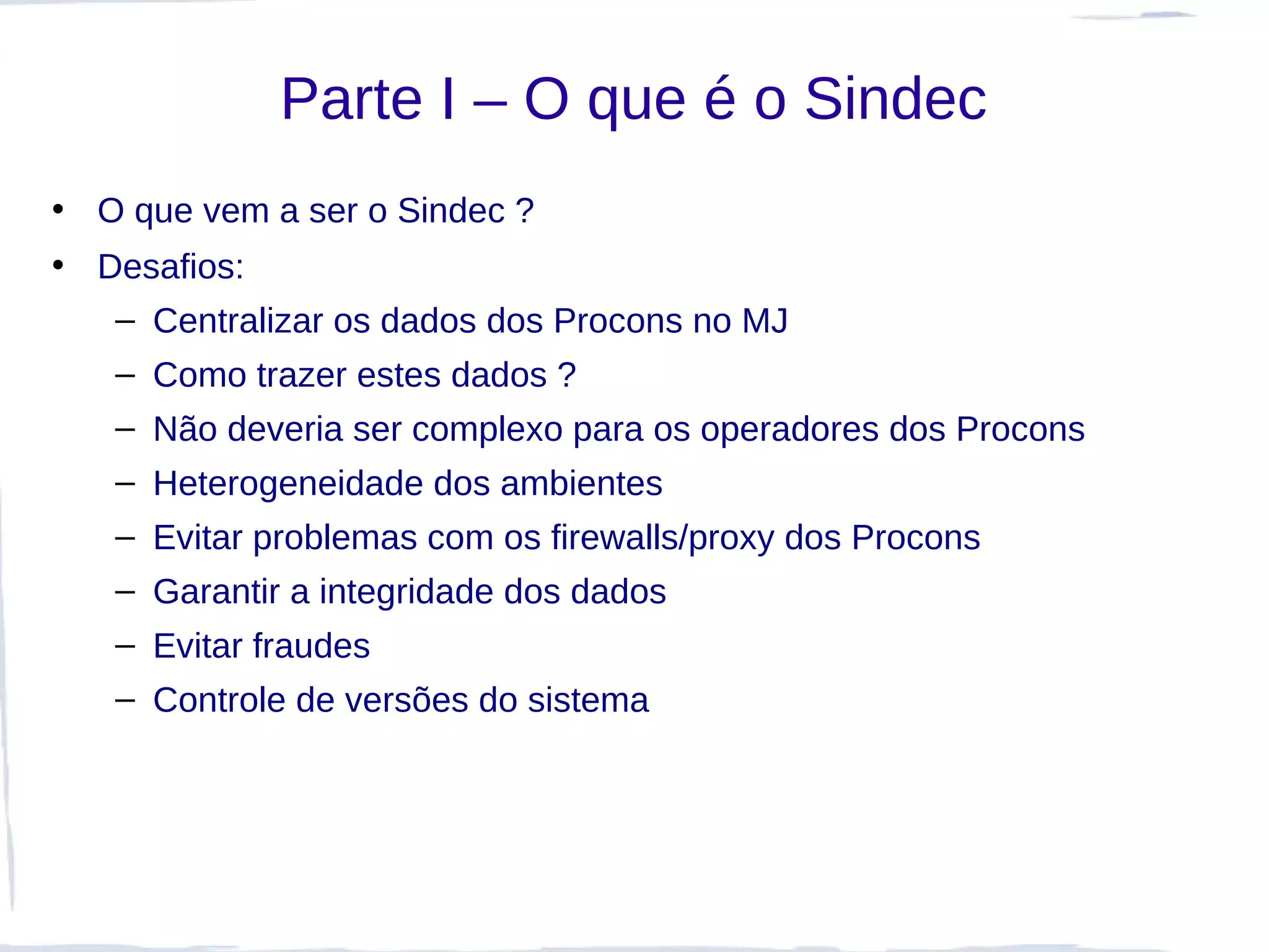 Parte I – O que é o Sindec
• O que vem a ser o Sindec ?
• Desafios:
   – Centralizar os dados dos Procons no MJ
   – Como trazer estes dados ?
   – Não deveria ser complexo para os operadores dos Procons
   – Heterogeneidade dos ambientes
   – Evitar problemas com os firewalls/proxy dos Procons
   – Garantir a integridade dos dados
   – Evitar fraudes
   – Controle de versões do sistema
 
