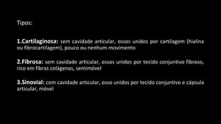 Tipos:
1.Cartilaginosa: sem cavidade articular, ossos unidos por cartilagem (hialina
ou fibrocartilagem), pouco ou nenhum movimento
2.Fibrosa: sem cavidade articular, ossos unidos por tecido conjuntivo fibroso,
rico em fibras colágenas, semimóvel
3.Sinovial: com cavidade articular, osso unidos por tecido conjuntivo e cápsula
articular, móvel
 