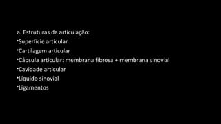 a. Estruturas da articulação:
Superfície articular
Cartilagem articular
Cápsula articular: membrana fibrosa + membrana sinovial
Cavidade articular
Líquido sinovial
Ligamentos
 