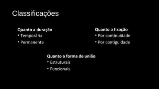 Classificações
Quanto a forma de união
• Estruturais
• Funcionais
Quanto a fixação
• Por continuidade
• Por contiguidade
Quanto a duração
• Temporária
• Permanente
 