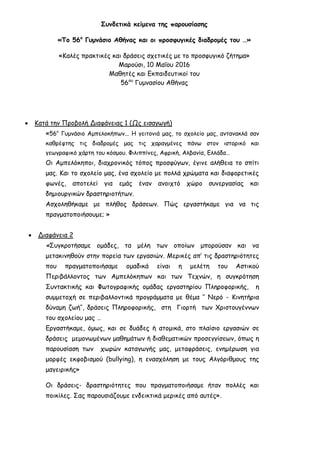 Συνδετικά κείμενα της παρουσίασης
«Το 56ο
Γυμνάσιο Αθήνας και οι προσφυγικές διαδρομές του …»
«Καλές πρακτικές και δράσεις σχετικές με το προσφυγικό ζήτημα»
Μαρούσι, 10 Μαΐου 2016
Μαθητές και Εκπαιδευτικοί του
56ου
Γυμνασίου Αθήνας
 Κατά την Προβολή Διαφάνειας 1 (Ως εισαγωγή)
«56ο
Γυμνάσιο Αμπελοκήπων... Η γειτονιά μας, το σχολείο μας, αντανακλά σαν
καθρέφτης τις διαδρομές μας τις χαραγμένες πάνω στον ιστορικό και
γεωγραφικό χάρτη του κόσμου. Φιλιππίνες, Αφρική, Αλβανία, Ελλάδα…
Οι Αμπελόκηποι, διαχρονικός τόπος προσφύγων, έγινε αλήθεια το σπίτι
μας. Και το σχολείο μας, ένα σχολείο με πολλά χρώματα και διαφορετικές
φωνές, αποτελεί για εμάς έναν ανοιχτό χώρο συνεργασίας και
δημιουργικών δραστηριοτήτων.
Ασχοληθήκαμε με πλήθος δράσεων. Πώς εργαστήκαμε για να τις
πραγματοποιήσουμε; »
 Διαφάνεια 2
«Συγκροτήσαμε ομάδες, τα μέλη των οποίων μπορούσαν και να
μετακινηθούν στην πορεία των εργασιών. Μερικές απ’ τις δραστηριότητες
που πραγματοποιήσαμε ομαδικά είναι η μελέτη του Αστικού
Περιβάλλοντος των Αμπελόκηπων και των Τεχνών, η συγκρότηση
Συντακτικής και Φωτογραφικής ομάδας εργαστηρίου Πληροφορικής, η
συμμετοχή σε περιβαλλοντικά προγράμματα με θέμα ‘’ Νερό - Κινητήρια
δύναμη ζωή’’, δράσεις Πληροφορικής, στη Γιορτή των Χριστουγέννων
του σχολείου μας …
Εργαστήκαμε, όμως, και σε δυάδες ή ατομικά, στο πλαίσιο εργασιών σε
δράσεις μεμονωμένων μαθημάτων ή διαθεματικών προσεγγίσεων, όπως η
παρουσίαση των χωρών καταγωγής μας, μεταφράσεις, ενημέρωση για
μορφές εκφοβισμού (bullying), η ενασχόληση με τους Αλγόριθμους της
μαγειρικής»
Οι δράσεις- δραστηριότητες που πραγματοποιήσαμε ήταν πολλές και
ποικίλες. Σας παρουσιάζουμε ενδεικτικά μερικές από αυτές».
 