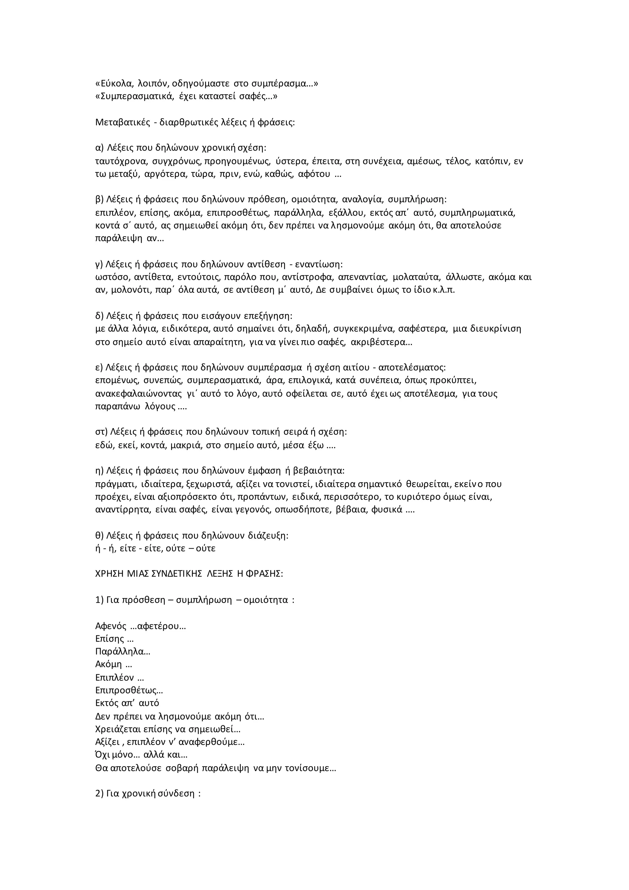 «Εύκολα, λοιπόν, οδηγούμαστε στο συμπέρασμα...»
«Συμπερασματικά, έχει καταστεί σαφές...»
Μεταβατικές - διαρθρωτικές λέξεις ή φράσεις:
α) Λέξεις που δηλώνουν χρονική σχέση:
ταυτόχρονα, συγχρόνως, προηγουμένως, ύστερα, έπειτα, στη συνέχεια, αμέσως, τέλος, κατόπιν, εν
τω μεταξύ, αργότερα, τώρα, πριν, ενώ, καθώς, αφότου ...
β) Λέξεις ή φράσεις που δηλώνουν πρόθεση, ομοιότητα, αναλογία, συμπλήρωση:
επιπλέον, επίσης, ακόμα, επιπροσθέτως, παράλληλα, εξάλλου, εκτός απ΄ αυτό, συμπληρωματικά,
κοντά σ΄ αυτό, ας σημειωθεί ακόμη ότι, δεν πρέπει να λησμονούμε ακόμη ότι, θα αποτελούσε
παράλειψη αν...
γ) Λέξεις ή φράσεις που δηλώνουν αντίθεση - εναντίωση:
ωστόσο, αντίθετα, εντούτοις, παρόλο που, αντίστροφα, απεναντίας, μολαταύτα, άλλωστε, ακόμα και
αν, μολονότι, παρ΄ όλα αυτά, σε αντίθεση μ΄ αυτό, Δε συμβαίνει όμως το ίδιο κ.λ.π.
δ) Λέξεις ή φράσεις που εισάγουν επεξήγηση:
με άλλα λόγια, ειδικότερα, αυτό σημαίνει ότι, δηλαδή, συγκεκριμένα, σαφέστερα, μια διευκρίνιση
στο σημείο αυτό είναι απαραίτητη, για να γίνει πιο σαφές, ακριβέστερα...
ε) Λέξεις ή φράσεις που δηλώνουν συμπέρασμα ή σχέση αιτίου - αποτελέσματος:
επομένως, συνεπώς, συμπερασματικά, άρα, επιλογικά, κατά συνέπεια, όπως προκύπτει,
ανακεφαλαιώνοντας γι΄ αυτό το λόγο, αυτό οφείλεται σε, αυτό έχει ως αποτέλεσμα, για τους
παραπάνω λόγους ....
στ) Λέξεις ή φράσεις που δηλώνουν τοπική σειρά ή σχέση:
εδώ, εκεί, κοντά, μακριά, στο σημείο αυτό, μέσα έξω ....
η) Λέξεις ή φράσεις που δηλώνουν έμφαση ή βεβαιότητα:
πράγματι, ιδιαίτερα, ξεχωριστά, αξίζει να τονιστεί, ιδιαίτερα σημαντικό θεωρείται, εκείνο που
προέχει, είναι αξιοπρόσεκτο ότι, προπάντων, ειδικά, περισσότερο, το κυριότερο όμως είναι,
αναντίρρητα, είναι σαφές, είναι γεγονός, οπωσδήποτε, βέβαια, φυσικά ....
θ) Λέξεις ή φράσεις που δηλώνουν διάζευξη:
ή - ή, είτε - είτε, ούτε – ούτε
ΧΡΗΣΗ ΜΙΑΣ ΣΥΝΔΕΤΙΚΗΣ ΛΕΞΗΣ Η ΦΡΑΣΗΣ:
1) Για πρόσθεση – συμπλήρωση – ομοιότητα :
Αφενός …αφετέρου…
Επίσης …
Παράλληλα…
Ακόμη …
Επιπλέον …
Επιπροσθέτως…
Εκτός απ’ αυτό
Δεν πρέπει να λησμονούμε ακόμη ότι…
Χρειάζεται επίσης να σημειωθεί…
Αξίζει , επιπλέον ν’ αναφερθούμε…
Όχι μόνο… αλλά και…
Θα αποτελούσε σοβαρή παράλειψη να μην τονίσουμε…
2) Για χρονική σύνδεση :
 