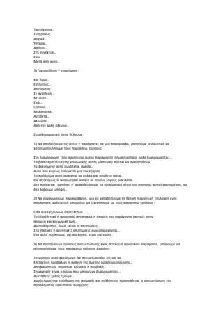 Ταυτόχρονα…
Συγχρόνως…
Αρχικά…
Ύστερα…
Αφότου…
Στη συνέχεια…
Ενώ …
Μετά από αυτό…
3) Για αντίθεση – εναντίωση :
Και όμως…
Εντούτοις…
Απεναντίας…
Σε αντίθεση…
Μ’ αυτό…
Ενώ…
Ωστόσο…
Μολαταύτα…
Αντίθετα…
Άλλωστε…
Από την άλλη πλευρά…
Συμπληρωματικά όταν θέλουμε:
1) Να αποδείξουμε τις αιτίες – παράγοντες σε μια παράγραφο, μπορούμε, ενδεικτικά να
χρησιμοποιήσουμε τους παρακάτω τρόπους:
Στη διαμόρφωση (του αρνητικού αυτού παράγοντα) σημαντικότατο ρόλο διαδραματίζει ...
Τα βαθύτερα αίτια (της κοινωνικής αυτής μάστιγας) πρέπει να αναζητηθούν...
Το φαινόμενο αυτό συνδέεται άμεσα...
Αυτό που κυρίως ευθύνεται για την έξαρση...
Το πρόβλημα αυτό ανάγεται σε πολλά και σύνθετα αίτια...
Θα άξιζε όμως ν’ αναρωτηθεί κανείς σε ποιους λόγους οφείλεται...
Δεν πρόκειται , ωστόσο, ν’ ανακαλύψουμε τα πραγματικά αίτια του νοσηρού αυτού φαινομένου, αν
δεν λάβουμε υπόψη...
2) Να οργανώσουμε παραγράφους, για να καταδείξουμε τη θετική ή αρνητική επίδραση ενός
παράγοντα, ενδεικτικά μπορούμε να ξεκινήσουμε με τους παρακάτω τρόπους :
Όλα αυτά έχουν ως αποτέλεσμα...
Το ίδιο (θετικά ή αρνητικά) αντανακλά η ύπαρξη του παράγοντα (αυτού) στην
ατομική και κοινωνική ζωή...
Ανυπολόγιστες, όμως, είναι οι επιπτώσεις...
Στις (θετικές ή αρνητικές) επιπτώσεις συγκαταλέγονται...
Ένα άλλο σύμπτωμα, όχι αμελητέο, είναι και τούτο...
3) Να προτείνουμε τρόπους αντιμετώπισης ενός θετικού ή αρνητικού παράγοντα, μπορούμε να
αξιοποιήσουμε τους παρακάτω τρόπους έναρξης :
Το νοσηρό αυτό φαινόμενο θα αντιμετωπισθεί ριζικά, αν...
Επιτακτική προβάλλει η ανάγκη της άμεσης δραστηριοποίησης...
Αποφασιστικής σημασίας κρίνεται η συμβολή...
Σημαντικός είναι ο ρόλος που μπορεί να διαδραματίσει...
Αμετάθετο χρέος έχουμε ...
Χωρίς όμως την εκδήλωση της ατομικής και συλλογικής προσπάθειας η αντιμετώπιση του
προβλήματος καθίσταται δυσχερής...
 