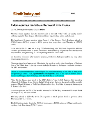 Indian equities markets suffer worst ever losses
Oct 24th, 2008 | By Sindh Today | Category: India

Mumbai: Indian equities markets finished deep in the red Friday with key equity indices
suffering arguably their steepest falls in recent times in percentage terms, analysts said.

The benchmark 30-share sensitive index (Sensex) of the Bombay Stock Exchange closed at
8,701.07, down 1,070.63 percent or 10.96 percent from its previous close Thursday at 9,771.70
points.

In the past, on Jan 21, 2008 and in May, 2004 immediately after the United Progressive Alliance
coalition government came to power, the Sensex had crashed by 10 percent much before noon
and, therefore, brought trading to a halt by hitting the lower circuit filter.

On those two occasions, after markets reopened, the Sensex had recovered to end only a few
percentage points down.

Of course, there have been record falls during the past few weeks after the collapse of Lehman
Bros of the US on Sept 15, but the erosion at closing Friday was the largest ever in the history of
the BSE, analysts said.

“As far as I can remember this is the steepest fall ever in the history of the BSE in both points
and percentage terms,” said Jagannadham Thunuguntla, head of the capital markets arm of
India’s fourth largest share brokerage firm, the Delhi-based SMC Group.

“Yes, this the biggest ever crash in the BSE’s history,” said Ashish Kapoor, chief executive
officer of Delhi-based Invest Shoppe India Pvt Ltd, a fact that was also confirmed by portfolio
strategist Manoj Krishnan of Delhi based financial services firm Price Investment Management
& Research Services.

In percentage terms, the fall of the broader 50-share S&P CNX Nifty index of the National Stock
Exchange (NSE) was even steeper.

The Nifty closed at 2,584.00, down 359.15 points or 12.20 percent from its previous close
Thursday at 2,943.15 points.

The BSE midcap index finished at 3,095.68 points, down 283.04 points or 8.38 percent from its
previous close Thursday at 3,378.72 points.
 
