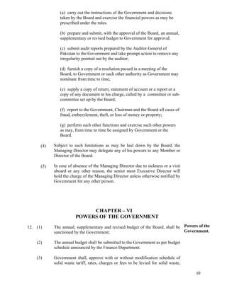   10
(4)
(5)
(a) carry out the instructions of the Government and decisions
taken by the Board and exercise the financial powers as may be
prescribed under the rules.
(b) prepare and submit, with the approval of the Board, an annual,
supplementary or revised budget to Government for approval;
(c) submit audit reports prepared by the Auditor General of
Pakistan to the Government and take prompt action to remove any
irregularity pointed out by the auditor;
(d) furnish a copy of a resolution passed in a meeting of the
Board, to Government or such other authority as Government may
nominate from time to time;
(e) supply a copy of return, statement of account or a report or a
copy of any document in his charge, called by a committee or sub-
committee set up by the Board;
(f) report to the Government, Chairman and the Board all cases of
fraud, embezzlement, theft, or loss of money or property;
(g) perform such other functions and exercise such other powers
as may, from time to time be assigned by Government or the
Board.
Subject to such limitations as may be laid down by the Board, the
Managing Director may delegate any of his powers to any Member or
Director of the Board.
In case of absence of the Managing Director due to sickness or a visit
aboard or any other reason, the senior most Executive Director will
hold the charge of the Managing Director unless otherwise notified by
Government for any other person.
CHAPTER – VI
POWERS OF THE GOVERNMENT
12. (1)
(2)
(3)
The annual, supplementary and revised budget of the Board, shall be
sanctioned by the Government;
The annual budget shall be submitted to the Government as per budget
schedule announced by the Finance Department.
Government shall, approve with or without modification schedule of
solid waste tariff, rates, charges or fees to be levied for solid waste,
Powers of the
Government.
 
