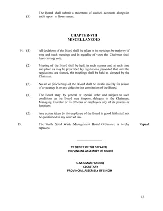   12
(9)
The Board shall submit a statement of audited accounts alongwith
audit report to Government.
CHAPTER-VIII
MISCELLANEOUS
14. (1)
(2)
(3)
(4)
(5)
All decisions of the Board shall be taken in its meetings by majority of
vote and such meetings and in equality of votes the Chairman shall
have casting vote.
Meeting of the Board shall be held in such manner and at such time
and place as may be prescribed by regulations, provided that until the
regulations are framed, the meetings shall be held as directed by the
Chairman.
No act or proceedings of the Board shall be invalid merely for reason
of a vacancy in or any defect in the constitution of the Board.
The Board may, by general or special order and subject to such
conditions as the Board may impose, delegate to the Chairman,
Managing Director or its officers or employees any of its powers or
functions.
Any action taken by the employee of the Board in good faith shall not
be questioned in any court of law.
15. The Sindh Solid Waste Management Board Ordinance is hereby
repealed.
Repeal.
 
                                        ________________ 
 
     BY ORDER OF THE SPEAKER 
 PROVINCIAL ASSEMBLY OF SINDH 
 
 
             G.M.UMAR FAROOQ 
                      SECRETARY 
PROVINCIAL ASSEMBLY OF SINDH 
 
 