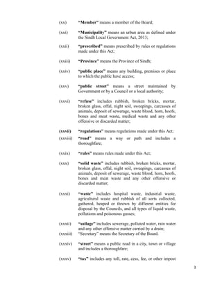   3
(xx) “Member” means a member of the Board;
(xxi) “Municipality” means an urban area as defined under
the Sindh Local Government Act, 2013;
(xxii) “prescribed” means prescribed by rules or regulations
made under this Act;
(xxiii) “Province” means the Province of Sindh;
(xxiv) “public place” means any building, premises or place
to which the public have access;
(xxv) “public street” means a street maintained by
Government or by a Council or a local authority;
(xxvi) “refuse” includes rubbish, broken bricks, mortar,
broken glass, offal, night soil, sweepings, carcasses of
animals, deposit of sewerage, waste blood, horn, hoofs,
bones and meat waste, medical waste and any other
offensive or discarded matter;
(xxvii) “regulations” means regulations made under this Act;
(xxviii) “road” means a way or path and includes a
thoroughfare;
(xxix) “rules” means rules made under this Act;
(xxx) “solid waste” includes rubbish, broken bricks, mortar,
broken glass, offal, night soil, sweepings, carcasses of
animals, deposit of sewerage, waste blood, horn, hoofs,
bones and meat waste and any other offensive or
discarded matter;
(xxxi) “waste” includes hospital waste, industrial waste,
agricultural waste and rubbish of all sorts collected,
gathered, heaped or thrown by different entities for
disposal by the Councils, and all types of liquid waste,
pollutions and poisonous gasses;
(xxxii) “sullage” includes sewerage, polluted water, rain water
and any other offensive matter carried by a drain;
(xxxiii) “Secretary” means the Secretary of the Board.
(xxxiv) “street” means a public road in a city, town or village
and includes a thoroughfare;
(xxxv) “tax” includes any toll, rate, cess, fee, or other impost
 