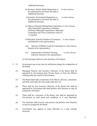   5
Additional Secretary.
ix) Secretary, Katchi Abadis Department or Ex-officio Member
his representative not below the rank of
Additional Secretary.
x) Secretary, Environment Department or Ex-officio Member
his representative not below the rank of
Additional Secretary.
xi) Mayor of Karachi Metropolitan Corporation, Ex-officio Member
other Municipal Corporations, Chairman
of District Municipal Corporations, Municipal
Committees and Town Committees whoever
is required.
xii)President, Karachi Chamber of Commerce Ex-officio Member
and Industries or his representative.
xiii) Director of Military Lands & Cantonment, Ex-officio Member
Karachi or his representative.
xiv) Administrator of Defence Housing Ex-officio Member
Authority, Karachi or his representative.
(2) The Secretary shall act as the Secretary of the Board.
5. (1)
(2)
(3)
(4)
(5)
(6)
(7)
Government may at any time by notification change the composition of
the Board.
Managing Director and Executive Directors of the Board shall be
appointed by Government from Private Sector or from the Officers
working under the control of Government.
The Board shall make recruitment of all officers, advisors, consultants,
and other staff under the rules made under this Act.
There shall be four Executive Directors of the Board who shall be
appointed by Government and shall perform such functions as may be
assigned by the Board.
There shall be a Secretary of the Board, who shall be appointed by
Government on such terms and conditions as it may determine.
The Secretary shall exercise such powers and perform such functions
as may be assigned by the Board.
Government may appoint as many Directors as it may consider
necessary.
 