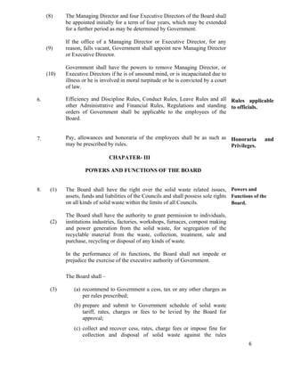   6
6.
7.
(8)
(9)
(10)
The Managing Director and four Executive Directors of the Board shall
be appointed initially for a term of four years, which may be extended
for a further period as may be determined by Government.
If the office of a Managing Director or Executive Director, for any
reason, falls vacant, Government shall appoint new Managing Director
or Executive Director.
Government shall have the powers to remove Managing Director, or
Executive Directors if he is of unsound mind, or is incapacitated due to
illness or he is involved in moral turpitude or he is convicted by a court
of law.
Efficiency and Discipline Rules, Conduct Rules, Leave Rules and all
other Administrative and Financial Rules, Regulations and standing
orders of Government shall be applicable to the employees of the
Board.
Pay, allowances and honoraria of the employees shall be as such as
may be prescribed by rules.
CHAPATER- III
POWERS AND FUNCTIONS OF THE BOARD
Rules applicable
to officials.
Honoraria and
Privileges.
8. (1)
(2)
(3)
The Board shall have the right over the solid waste related issues,
assets, funds and liabilities of the Councils and shall possess sole rights
on all kinds of solid waste within the limits of all Councils.
The Board shall have the authority to grant permission to individuals,
institutions industries, factories, workshops, furnaces, compost making
and power generation from the solid waste, for segregation of the
recyclable material from the waste, collection, treatment, sale and
purchase, recycling or disposal of any kinds of waste.
In the performance of its functions, the Board shall not impede or
prejudice the exercise of the executive authority of Government.
The Board shall –
(a) recommend to Government a cess, tax or any other charges as
per rules prescribed;
(b) prepare and submit to Government schedule of solid waste
tariff, rates, charges or fees to be levied by the Board for
approval;
(c) collect and recover cess, rates, charge fees or impose fine for
collection and disposal of solid waste against the rules
Powers and
Functions of the
Board.
 