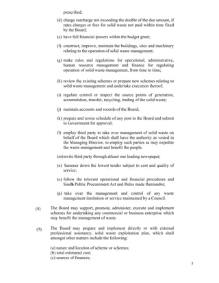   7
(4)
(5)
prescribed;
(d) charge surcharge not exceeding the double of the due amount, if
rates charges or fees for solid waste not paid within time fixed
by the Board;
(e) have full financial powers within the budget grant;
(f) construct, improve, maintain the buildings, sites and machinery
relating to the operation of solid waste management;
(g) make rules and regulations for operational, administrative,
human resource management and finance for regulating
operation of solid waste management, from time to time;
(h) review the existing schemes or prepare new schemes relating to
solid waste management and undertake execution thereof;
(i) regulate control or inspect the source points of generation,
accumulation, transfer, recycling, trading of the solid waste;
(j) maintain accounts and records of the Board;
(k) prepare and revise schedule of any post in the Board and submit
to Government for approval;
(l) employ third party to take over management of solid waste on
behalf of the Board which shall have the authority as vested in
the Managing Director, to employ such parties as may expedite
the waste management and benefit the people.
(m)invite third party through atleast one leading newspaper;
(n) hammer down the lowest tender subject to cost and quality of
service;
(o) follow the relevant operational and financial procedures and
Sindh Public Procurement Act and Rules made thereunder;
(p) take over the management and control of any waste
management institution or service maintained by a Council.
The Board may support, promote, administer, execute and implement
schemes for undertaking any commercial or business enterprise which
may benefit the management of waste.
The Board may prepare and implement directly or with external
professional assistance, solid waste exploitation plan, which shall
amongst other matters include the following:
(a) nature and location of scheme or schemes;
(b) total estimated cost;
(c) sources of finances;
 