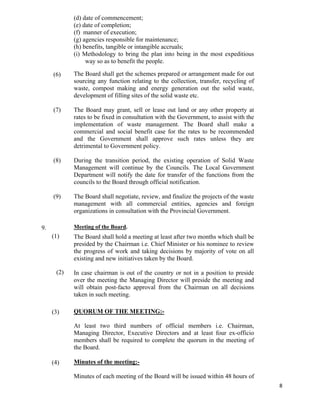   8
(6)
(7)
(8)
(9)
(d) date of commencement;
(e) date of completion;
(f) manner of execution;
(g) agencies responsible for maintenance;
(h) benefits, tangible or intangible accruals;
(i) Methodology to bring the plan into being in the most expeditious
way so as to benefit the people.
The Board shall get the schemes prepared or arrangement made for out
sourcing any function relating to the collection, transfer, recycling of
waste, compost making and energy generation out the solid waste,
development of filling sites of the solid waste etc.
The Board may grant, sell or lease out land or any other property at
rates to be fixed in consultation with the Government, to assist with the
implementation of waste management. The Board shall make a
commercial and social benefit case for the rates to be recommended
and the Government shall approve such rates unless they are
detrimental to Government policy.
During the transition period, the existing operation of Solid Waste
Management will continue by the Councils. The Local Government
Department will notify the date for transfer of the functions from the
councils to the Board through official notification.
The Board shall negotiate, review, and finalize the projects of the waste
management with all commercial entities, agencies and foreign
organizations in consultation with the Provincial Government.
9.
(1)
(2)
(3)
(4)
Meeting of the Board.
The Board shall hold a meeting at least after two months which shall be
presided by the Chairman i.e. Chief Minister or his nominee to review
the progress of work and taking decisions by majority of vote on all
existing and new initiatives taken by the Board.
In case chairman is out of the country or not in a position to preside
over the meeting the Managing Director will preside the meeting and
will obtain post-facto approval from the Chairman on all decisions
taken in such meeting.
QUORUM OF THE MEETING:-
At least two third numbers of official members i.e. Chairman,
Managing Director, Executive Directors and at least four ex-officio
members shall be required to complete the quorum in the meeting of
the Board.
Minutes of the meeting:-
Minutes of each meeting of the Board will be issued within 48 hours of
 