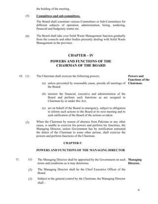   9
(5)
(6)
the holding of the meeting.
Committees and sub-committees.
The Board shall constitute various Committees or Sub-Committees for
different subjects of operation, administration, hiring, tendering,
financial and budgetary matter etc.
The Board shall take over Solid Waste Management function gradually
from the councils and other bodies presently dealing with Solid Waste
Management in the province.
CHAPTER – IV
POWERS AND FUNCTIONS OF THE
CHAIRMAN OF THE BOARD
10. (1)
(2)
The Chairman shall exercise the following powers;
(a) unless prevented by reasonable cause, preside all meetings of
the Board;
(b) monitor the financial, executive and administration of the
Board and perform such functions as are assigned to
Chairman by or under this Act;
(c) act on behalf of the Board in emergency, subject to obligation
to inform such actions to the Board at its next meeting and to
seek ratification of the Board of the actions so taken.
When the Chairman by reason of absence from Pakistan or any other
cause, is unable to exercise his powers and perform his functions, the
Managing Director, unless Government has by notification entrusted
the duties of the Chairman to some other person, shall exercise the
powers and perform functions of the Chairman.
Powers and
Functions of the
Chairman.
CHAPTER-V
POWERS AND FUNCTIONS OF THE MANAGING DIRECTOR
11. (1)
(2)
(3)
The Managing Director shall be appointed by the Government on such
terms and conditions as it may determine.
The Managing Director shall be the Chief Executive Officer of the
Board.
Subject to the general control by the Chairman, the Managing Director
shall –
Managing
Director.
 