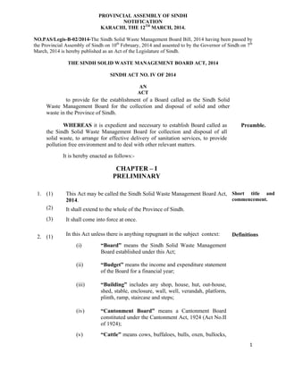   1
PROVINCIAL ASSEMBLY OF SINDH
NOTIFICATION
KARACHI, THE 12TH
MARCH, 2014.
NO.PAS/Legis-B-02/2014-The Sindh Solid Waste Management Board Bill, 2014 having been passed by
the Provincial Assembly of Sindh on 10th
February, 2014 and assented to by the Governor of Sindh on 7th
March, 2014 is hereby published as an Act of the Legislature of Sindh.
THE SINDH SOLID WASTE MANAGEMENT BOARD ACT, 2014
SINDH ACT NO. IV OF 2014
AN
ACT
to provide for the establishment of a Board called as the Sindh Solid
Waste Management Board for the collection and disposal of solid and other
waste in the Province of Sindh.
WHEREAS it is expedient and necessary to establish Board called as
the Sindh Solid Waste Management Board for collection and disposal of all
solid waste, to arrange for effective delivery of sanitation services, to provide
pollution free environment and to deal with other relevant matters.
Preamble.
It is hereby enacted as follows:-
CHAPTER – I
PRELIMINARY
1. (1)
(2)
(3)
This Act may be called the Sindh Solid Waste Management Board Act,
2014.
It shall extend to the whole of the Province of Sindh.
It shall come into force at once.
Short title and
commencement.
2. (1) In this Act unless there is anything repugnant in the subject context:
(i) “Board” means the Sindh Solid Waste Management
Board established under this Act;
(ii) “Budget” means the income and expenditure statement
of the Board for a financial year;
(iii) “Building” includes any shop, house, hut, out-house,
shed, stable, enclosure, wall, well, verandah, platform,
plinth, ramp, staircase and steps;
(iv) “Cantonment Board” means a Cantonment Board
constituted under the Cantonment Act, 1924 (Act No.II
of 1924);
(v) “Cattle” means cows, buffaloes, bulls, oxen, bullocks,
Definitions
 