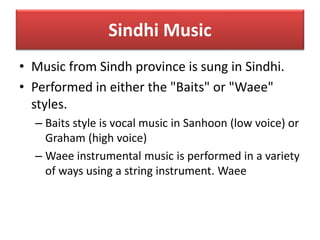 Sindhi Music
• Music from Sindh province is sung in Sindhi.
• Performed in either the "Baits" or "Waee"
styles.
– Baits style is vocal music in Sanhoon (low voice) or
Graham (high voice)
– Waee instrumental music is performed in a variety
of ways using a string instrument. Waee
 