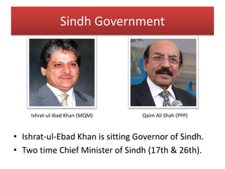 Sindh Government
• Ishrat-ul-Ebad Khan is sitting Governor of Sindh.
• Two time Chief Minister of Sindh (17th & 26th).
Ishrat-ul-Ibad Khan (MQM) Qaim Ali Shah (PPP)
 