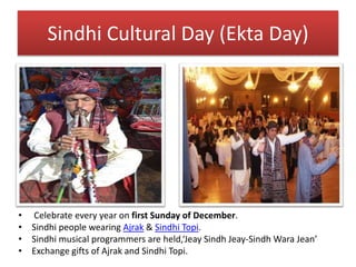Sindhi Cultural Day (Ekta Day)
• Celebrate every year on first Sunday of December.
• Sindhi people wearing Ajrak & Sindhi Topi.
• Sindhi musical programmers are held,‘Jeay Sindh Jeay-Sindh Wara Jean’
• Exchange gifts of Ajrak and Sindhi Topi.
 