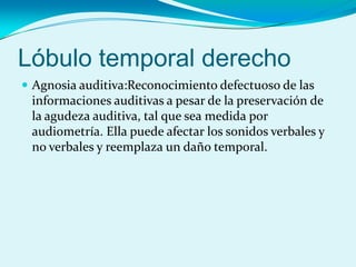 Lóbulo temporal derecho
 Agnosia auditiva:Reconocimiento defectuoso de las
informaciones auditivas a pesar de la preservación de
la agudeza auditiva, tal que sea medida por
audiometría. Ella puede afectar los sonidos verbales y
no verbales y reemplaza un daño temporal.
 