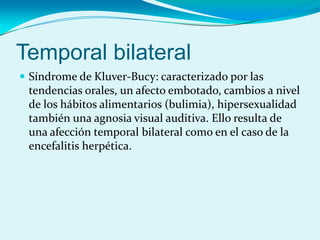 Temporal bilateral
 Síndrome de Kluver-Bucy: caracterizado por las
tendencias orales, un afecto embotado, cambios a nivel
de los hábitos alimentarios (bulimia), hipersexualidad
también una agnosia visual auditiva. Ello resulta de
una afección temporal bilateral como en el caso de la
encefalitis herpética.
 