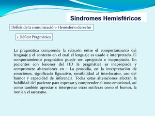 Déficit de la comunicación- Hemisferio derecho
1.Déficit Pragmático
La pragmática comprende la relación entre el comportamiento del
lenguaje y el contexto en el cual el lenguaje es usado e interpretado. El
comportamiento pragmático puede ser apropiado o inapropiado. En
pacientes con lesiones del HD la pragmática es inapropiada y
compromete alteraciones en : La prosodia, en la interpretación de
emociones, significado figurativo, sensibilidad al interlocutor, uso del
humor y capacidad de inferencia. Todas estas alteraciones afectan la
habilidad del paciente para expresar y comprender el tono emocional, así
como también apreciar o interpretar otras sutilezas como el humor, la
ironía y el sarcasmo.
 