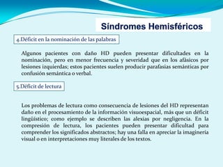 4.Déficit en la nominación de las palabras
Algunos pacientes con daño HD pueden presentar dificultades en la
nominación, pero en menor frecuencia y severidad que en los afásicos por
lesiones izquierdas; estos pacientes suelen producir parafasias semánticas por
confusión semántica o verbal.
5.Déficit de lectura
Los problemas de lectura como consecuencia de lesiones del HD representan
daño en el procesamiento de la información visuoespacial, más que un déficit
lingüístico; como ejemplo se describen las alexias por negligencia. En la
compresión de lectura, los pacientes pueden presentar dificultad para
comprender los significados abstractos; hay una falla en apreciar la imaginería
visual o en interpretaciones muy literales de los textos.
 