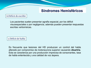 6.Déficit de escribir
Los pacientes suelen presentar agrafia espacial, por los déficit
visuoespaciales o por negligencia, además pueden presentar respuestas
escritas verborreicas.
7.Déficit de habla
Es frecuente que lesiones del HD produzcan un control del habla
alterado por compromiso de motoneurona superior causando disartria.
Esta se caracteriza por una producción imprecisa de consonantes, tasa
de habla enlentecida y una calidad de voz áspera.
 