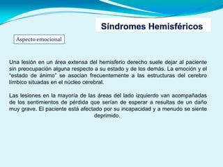 Aspecto emocional
Una lesión en un área extensa del hemisferio derecho suele dejar al paciente
sin preocupación alguna respecto a su estado y de los demás. La emoción y el
“estado de ánimo” se asocian frecuentemente a las estructuras del cerebro
límbico situadas en el núcleo cerebral.
Las lesiones en la mayoría de las áreas del lado izquierdo van acompañadas
de los sentimientos de pérdida que serían de esperar a resultas de un daño
muy grave. El paciente está afectado por su incapacidad y a menudo se siente
deprimido.
 