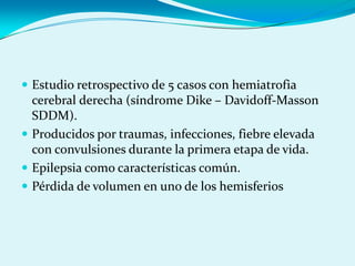  Estudio retrospectivo de 5 casos con hemiatrofia
cerebral derecha (síndrome Dike – Davidoff-Masson
SDDM).
 Producidos por traumas, infecciones, fiebre elevada
con convulsiones durante la primera etapa de vida.
 Epilepsia como características común.
 Pérdida de volumen en uno de los hemisferios
 