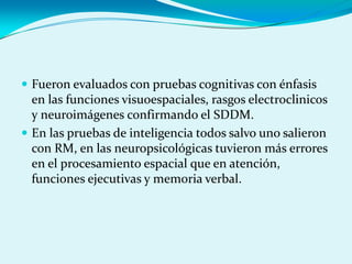  Fueron evaluados con pruebas cognitivas con énfasis
en las funciones visuoespaciales, rasgos electroclinicos
y neuroimágenes confirmando el SDDM.
 En las pruebas de inteligencia todos salvo uno salieron
con RM, en las neuropsicológicas tuvieron más errores
en el procesamiento espacial que en atención,
funciones ejecutivas y memoria verbal.
 