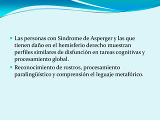  Las personas con Síndrome de Asperger y las que
tienen daño en el hemisferio derecho muestran
perfiles similares de disfunción en tareas cognitivas y
procesamiento global.
 Reconocimiento de rostros, procesamiento
paralingüístico y comprensión el leguaje metafórico.
 
