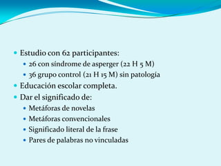  Estudio con 62 participantes:
 26 con síndrome de asperger (22 H 5 M)
 36 grupo control (21 H 15 M) sin patología
 Educación escolar completa.
 Dar el significado de:
 Metáforas de novelas
 Metáforas convencionales
 Significado literal de la frase
 Pares de palabras no vinculadas
 