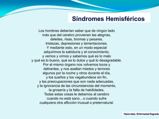 Los hombres deberían saber que de ningún lado
más que del cerebro provienen las alegrías,
deleites, risas, bromas y pesares,
tristezas, depresiones y lamentaciones.
Y mediante esto, en un modo especial
adquirimos la sabiduría y el conocimiento,
y vemos y oímos y sabemos qué es lo malo
y qué es lo bueno, qué es lo dulce y qué lo desagradable.
Por el mismo órgano nos volvemos locos y
delirantes, y nos asaltan miedos y terrores
algunos por la noche y otros durante el día,
y los sueños y los vagabundeos sin fin,
y las preocupaciones que son nada adecuadas,
y la ignorancia de las circunstancias del momento,
la grosería y la falta de habilidades.
Todas estas cosas le debemos al cerebro
cuando no está sano…o cuando sufre
cualquiera otra aflicción inusual o preternatural.
 