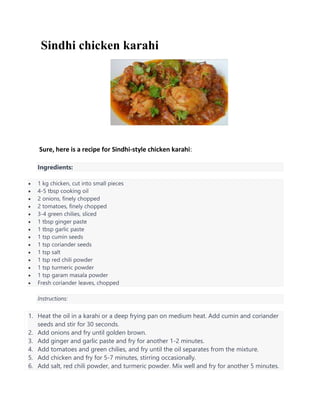 Sindhi chicken karahi
Sure, here is a recipe for Sindhi-style chicken karahi:
Ingredients:
 1 kg chicken, cut into small pieces
 4-5 tbsp cooking oil
 2 onions, finely chopped
 2 tomatoes, finely chopped
 3-4 green chilies, sliced
 1 tbsp ginger paste
 1 tbsp garlic paste
 1 tsp cumin seeds
 1 tsp coriander seeds
 1 tsp salt
 1 tsp red chili powder
 1 tsp turmeric powder
 1 tsp garam masala powder
 Fresh coriander leaves, chopped
Instructions:
1. Heat the oil in a karahi or a deep frying pan on medium heat. Add cumin and coriander
seeds and stir for 30 seconds.
2. Add onions and fry until golden brown.
3. Add ginger and garlic paste and fry for another 1-2 minutes.
4. Add tomatoes and green chilies, and fry until the oil separates from the mixture.
5. Add chicken and fry for 5-7 minutes, stirring occasionally.
6. Add salt, red chili powder, and turmeric powder. Mix well and fry for another 5 minutes.
 