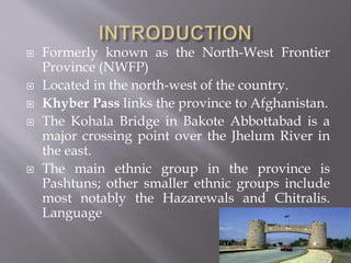  Formerly known as the North-West Frontier
Province (NWFP)
 Located in the north-west of the country.
 Khyber Pass links the province to Afghanistan.
 The Kohala Bridge in Bakote Abbottabad is a
major crossing point over the Jhelum River in
the east.
 The main ethnic group in the province is
Pashtuns; other smaller ethnic groups include
most notably the Hazarewals and Chitralis.
Language
 