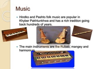 Music
 Hindko and Pashto folk music are popular in
Khyber Pakhtunkhwa and has a rich tradition going
back hundreds of years.
 The main instruments are the Rubab, mangey and
harmonium.
 