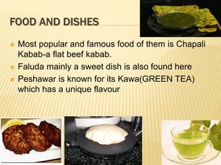 FOOD AND DISHES
 Most popular and famous food of them is Chapali
Kabab-a flat beef kabab.
 Faluda mainly a sweet dish is also found here
 Peshawar is known for its Kawa(GREEN TEA)
which has a unique flavour
 