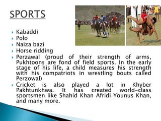  Kabaddi
 Polo
 Naiza bazi
 Horse ridding
 Perzawal (proud of their strength of arms,
Pukhtoons are fond of field sports. In the early
stage of his life, a child measures his strength
with his compatriots in wrestling bouts called
Perzowal)
 Cricket is also played a lot in Khyber
Pakhtunkhwa. It has created world-class
sportsmen like Shahid Khan Afridi Younus Khan,
and many more.
 