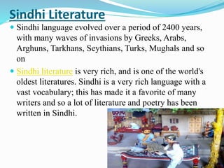 Sindhi Literature
 Sindhi language evolved over a period of 2400 years,
with many waves of invasions by Greeks, Arabs,
Arghuns, Tarkhans, Seythians, Turks, Mughals and so
on
 Sindhi literature is very rich, and is one of the world's
oldest literatures. Sindhi is a very rich language with a
vast vocabulary; this has made it a favorite of many
writers and so a lot of literature and poetry has been
written in Sindhi.
 