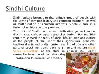  Sindhi culture belongs to that unique group of people with
the sense of common history and common traditions, as well
as multiplication of common interests. Sindhi culture is a
fusion of multiple culture patterns.
 The roots of Sindhi culture and civilization go back to the
distant past. Archaeological researches during 19th and 20th
centuries showed the roots of social life, religion and culture
of the people of the Sindh: their agricultural practices,
traditional arts and crafts, customs and tradition and other
parts of social life, going back to a ripe and mature Indus
Valley Civilization of the third millennium BC. Recent
researches have traced the Indus valley
civilization to even earlier ancestry
 