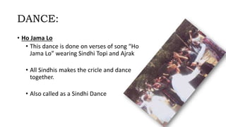 DANCE:
• Ho Jama Lo
• This dance is done on verses of song “Ho
Jama Lo” wearing Sindhi Topi and Ajrak
• All Sindhis makes the cricle and dance
together.
• Also called as a Sindhi Dance
 