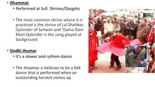 • Dhammal:
• Performed at Sufi Shrines/Dargahs
• The most common shrine where it is
practiced is the shrine of Lal Shahbaz
Qalender of Sehwan and ‘Dama Dam
Mast Qalender is the song played at
background.
• Sindhi Jhumar
• It’s a slower and rythem dance
• The Jhoomar is believes to be a folk
dance that is performed when an
outstanding harvest comes up
 