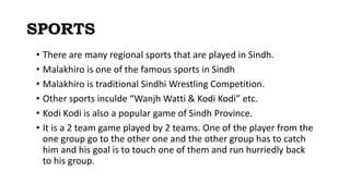 SPORTS
• There are many regional sports that are played in Sindh.
• Malakhiro is one of the famous sports in Sindh
• Malakhiro is traditional Sindhi Wrestling Competition.
• Other sports inculde “Wanjh Watti & Kodi Kodi” etc.
• Kodi Kodi is also a popular game of Sindh Province.
• It is a 2 team game played by 2 teams. One of the player from the
one group go to the other one and the other group has to catch
him and his goal is to touch one of them and run hurriedly back
to his group.
 