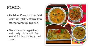 FOOD:
• Sindh has it’s own unique food
which are totally different from
other provinces of Pakistan.
• There are some vegetables
which only cultivated in few
area of Sindh and mostly used
there.
 